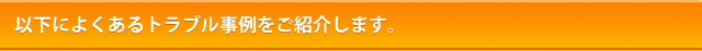 以下によくあるトラブル事例をご紹介します。